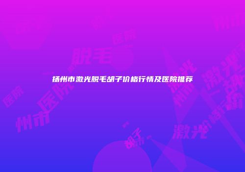 扬州市激光脱毛胡子价格行情及医院推荐