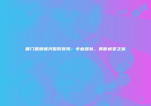 厦门思明银河整形医院：专业团队，美丽蜕变之旅
