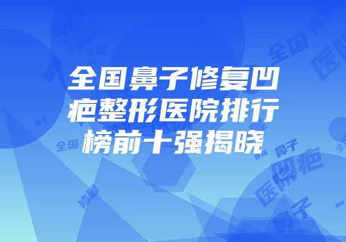 全国鼻子修复凹疤整形医院排行榜前十强揭晓