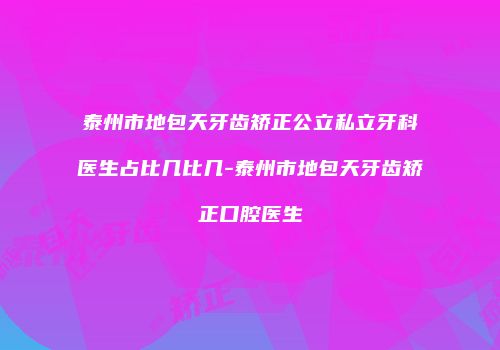 泰州市地包天牙齿矫正公立私立牙科医生占比几比几-泰州市地包天牙齿矫正口腔医生