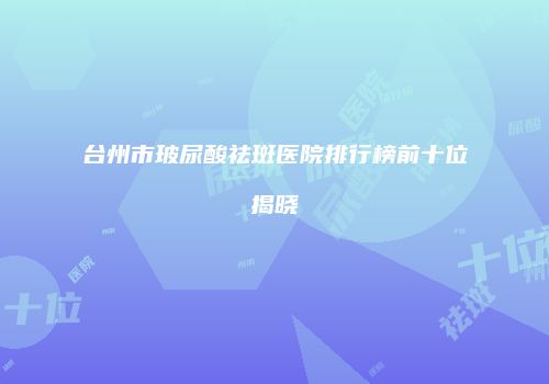 台州市玻尿酸祛斑医院排行榜前十位揭晓
