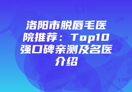 洛阳市脱唇毛医院推荐：Top10强口碑亲测及名医介绍