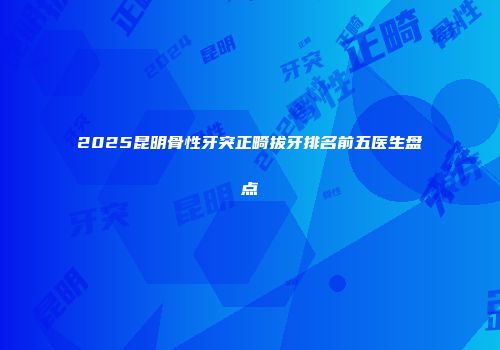 2025昆明骨性牙突正畸拔牙排名前五医生盘点