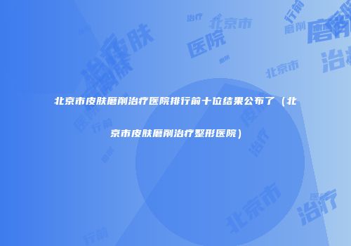 北京市皮肤磨削治疗医院排行前十位结果公布了（北京市皮肤磨削治疗整形医院）