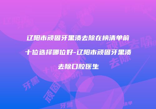 辽阳市顽固牙黑渍去除在榜清单前十位选择哪位好-辽阳市顽固牙黑渍去除口腔医生