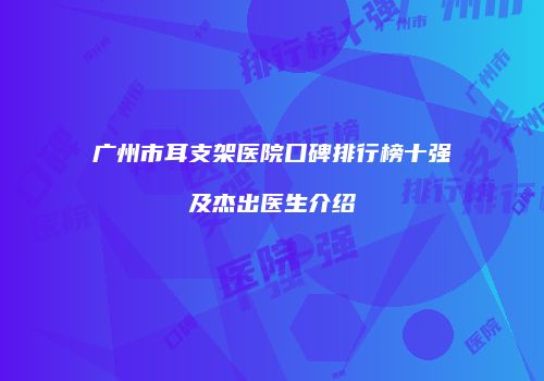 广州市耳支架医院口碑排行榜十强及杰出医生介绍