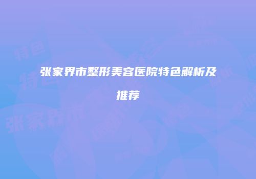 张家界市整形美容医院特色解析及推荐