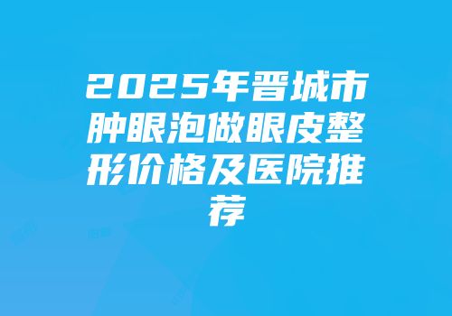 2025年晋城市肿眼泡做眼皮整形价格及医院推荐