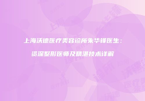 上海沃德医疗美容诊所朱华锋医生：资深整形医师及精湛技术详解