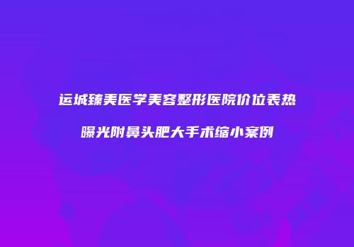 运城臻美医学美容整形医院价位表热曝光附鼻头肥大手术缩小案例