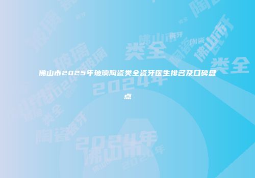 佛山市2025年玻璃陶瓷类全瓷牙医生排名及口碑盘点