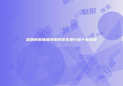 昆明市膨体隆鼻整形医生排行前十强推荐