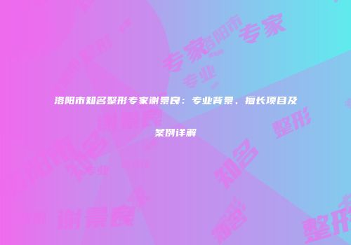 洛阳市知名整形专家谢景良：专业背景、擅长项目及案例详解