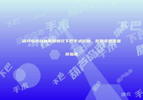 葫芦岛市自体脂肪填充下巴手术价格、医院及医生推荐指南
