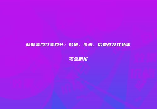 脸部美白打美白针：效果、价格、后遗症及注意事项全解析