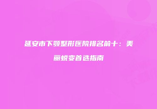 延安市下颚整形医院排名前十：美丽蜕变首选指南