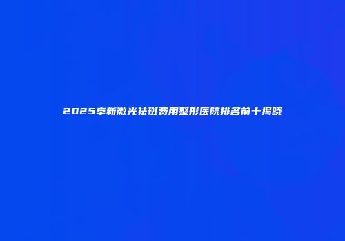 2025阜新激光祛斑费用整形医院排名前十揭晓