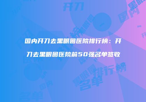 国内开刀去黑眼圈医院排行榜：开刀去黑眼圈医院前50强名单签收