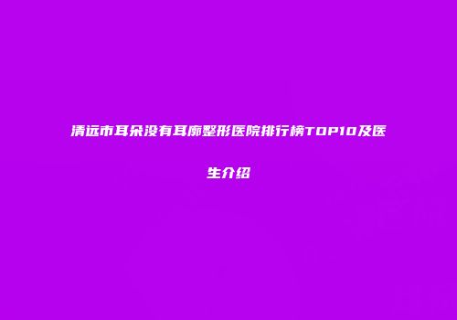 清远市耳朵没有耳廓整形医院排行榜TOP10及医生介绍
