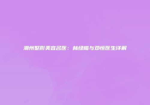 潮州整形美容名医：林绿楷与邓恒医生详解