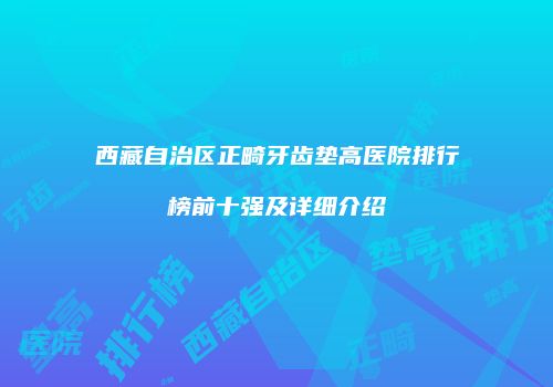 西藏自治区正畸牙齿垫高医院排行榜前十强及详细介绍