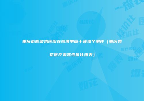 重庆市除皱术医院在榜清单前十强独个测评（重庆如花医疗美容性价比爆表）