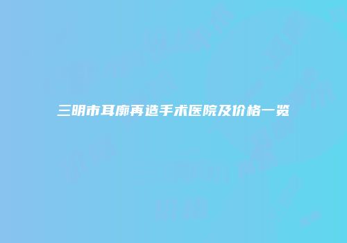 三明市耳廓再造手术医院及价格一览