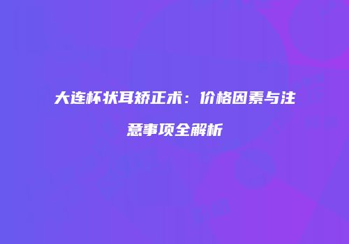 大连杯状耳矫正术：价格因素与注意事项全解析