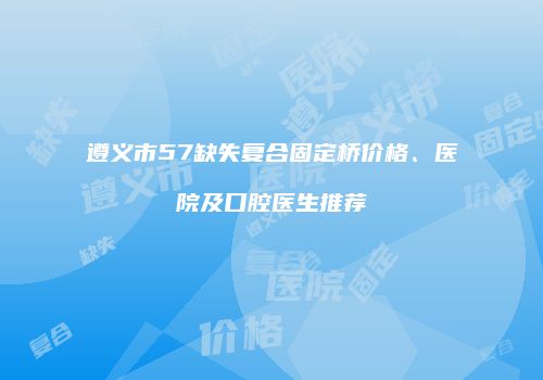 遵义市57缺失复合固定桥价格、医院及口腔医生推荐