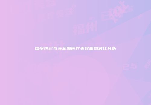 福州悦已与莎菲琳医疗美容机构对比分析
