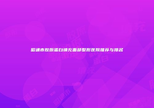昭通市胶原蛋白填充面部整形医院推荐与排名