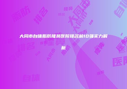大同市自体脂肪隆鼻医院排名前10强实力解析