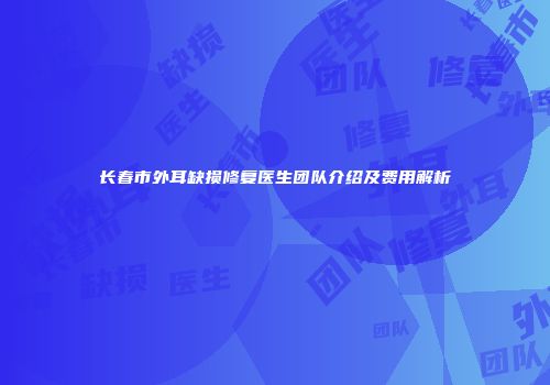 长春市外耳缺损修复医生团队介绍及费用解析