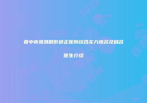 晋中市猿耳畸形矫正医院综合实力排名及知名医生介绍