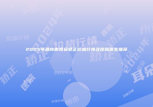 2025年温州市耳朵矫正价格行情及医院医生推荐