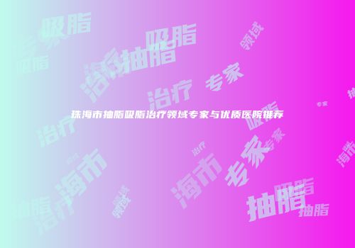珠海市抽脂吸脂治疗领域专家与优质医院推荐