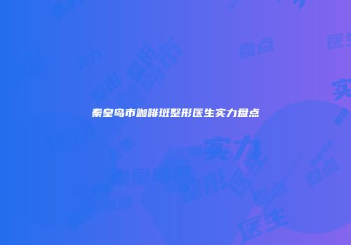 秦皇岛市咖啡斑整形医生实力盘点