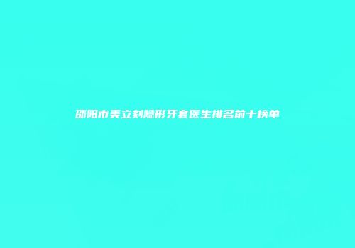 邵阳市美立刻隐形牙套医生排名前十榜单