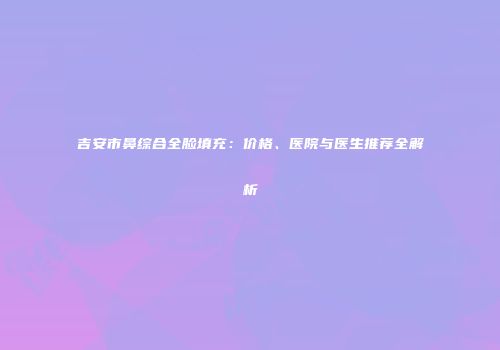 吉安市鼻综合全脸填充：价格、医院与医生推荐全解析