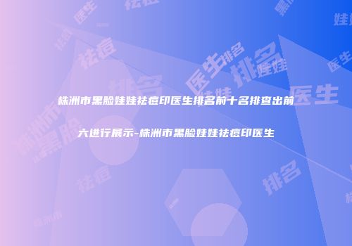 株洲市黑脸娃娃祛痘印医生排名前十名排查出前六进行展示-株洲市黑脸娃娃祛痘印医生