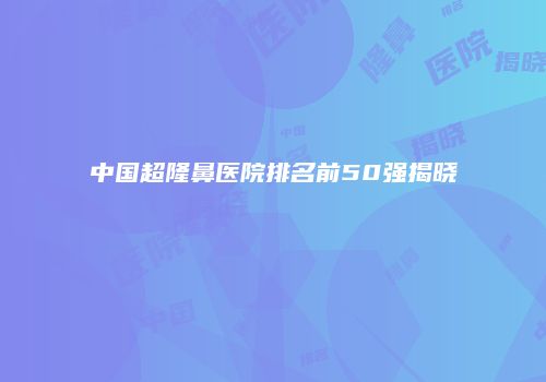中国超隆鼻医院排名前50强揭晓