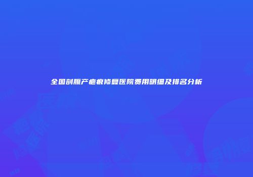 全国剖腹产疤痕修复医院费用明细及排名分析