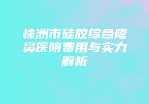 株洲市硅胶综合隆鼻医院费用与实力解析