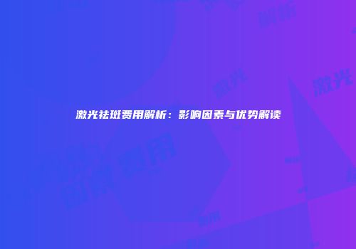 激光祛斑费用解析：影响因素与优势解读