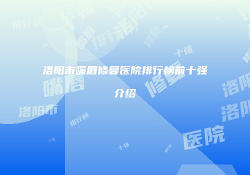 洛阳市嘴唇修复医院排行榜前十强介绍