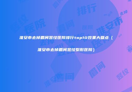 淮安市去掉眉间竖纹医院排行top10效果大盘点（淮安市去掉眉间竖纹整形医院）
