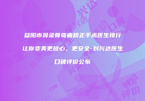 益阳市鼻梁骨弯曲矫正手术医生排行让你变美更放心，更安全-刘兴达医生口碑评价公布