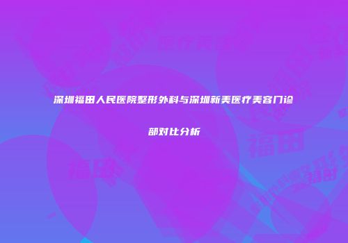 深圳福田人民医院整形外科与深圳新美医疗美容门诊部对比分析