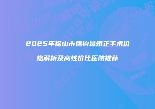 2025年保山市鹰钩鼻矫正手术价格解析及高性价比医院推荐