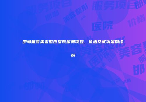 邯郸雅丽美容整形医院服务项目、价格及成功案例详解